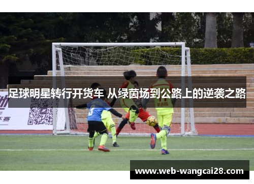 足球明星转行开货车 从绿茵场到公路上的逆袭之路 足球明星转行开货车 从绿茵场到公路上的逆袭之路