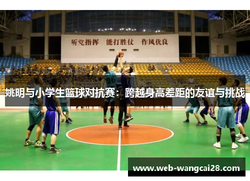姚明与小学生篮球对抗赛:跨越身高差距的友谊与挑战 姚明与小学生篮球对抗赛:跨越身高差距的友谊与挑战