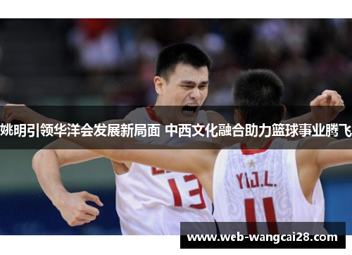 姚明引领华洋会发展新局面 中西文化融合助力篮球事业腾飞 姚明引领华洋会发展新局面 中西文化融合助力篮球事业腾飞