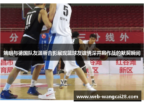 姚明与德国队友温馨合影展现篮球友谊情深并肩作战的默契瞬间