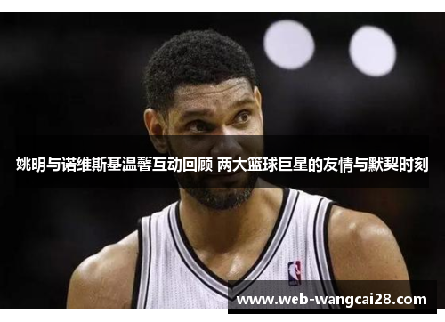 姚明与诺维斯基温馨互动回顾 两大篮球巨星的友情与默契时刻 姚明与诺维斯基温馨互动回顾 两大篮球巨星的友情与默契时刻