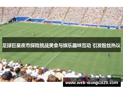 足球巨星夜市探险挑战美食与娱乐趣味互动 引发粉丝热议