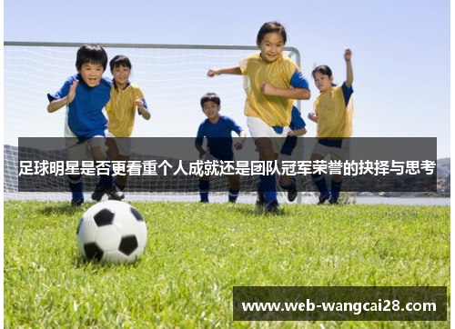 足球明星是否更看重个人成就还是团队冠军荣誉的抉择与思考 足球明星是否更看重个人成就还是团队冠军荣誉的抉择与思考