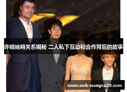 许晴姚明关系揭秘 二人私下互动和合作背后的故事 许晴姚明关系揭秘 二人私下互动和合作背后的故事