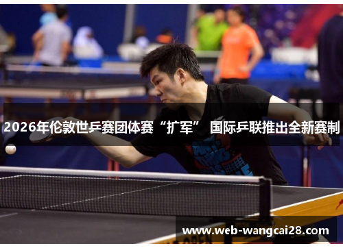 2026年伦敦世乒赛团体赛“扩军” 国际乒联推出全新赛制 2026年伦敦世乒赛团体赛“扩军” 国际乒联推出全新赛制